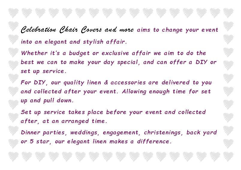 Text Box: Celebration Chair Covers and more aims to change your event into an elegant and stylish affair.Whether it�s a budget or exclusive affair we aim to do the best we can to make your day special, and can offer a DIY or set up service.For DIY, our quality linen & accessories are delivered to you and collected after your event. Allowing enough time for set up and pull down.Set up service takes place before your event and collected after, at an arranged time.Dinner parties, weddings, engagement, christenings, back yard or 5 star, our elegant linen makes a difference.